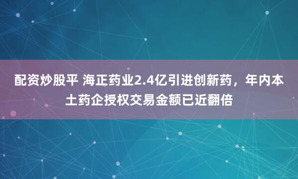 配资炒股平 海正药业2.4亿引进创新药，年内本土药企授权交易金额已近翻倍