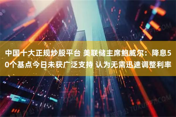 中国十大正规炒股平台 美联储主席鲍威尔：降息50个基点今日未获广泛支持 认为无需迅速调整利率