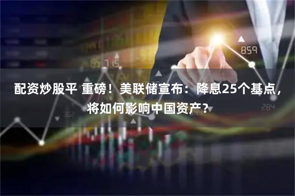 配资炒股平 重磅！美联储宣布：降息25个基点，将如何影响中国资产？
