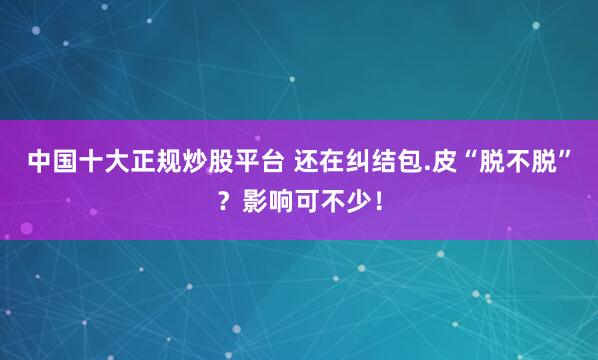 中国十大正规炒股平台 还在纠结包.皮“脱不脱”？影响可不少！