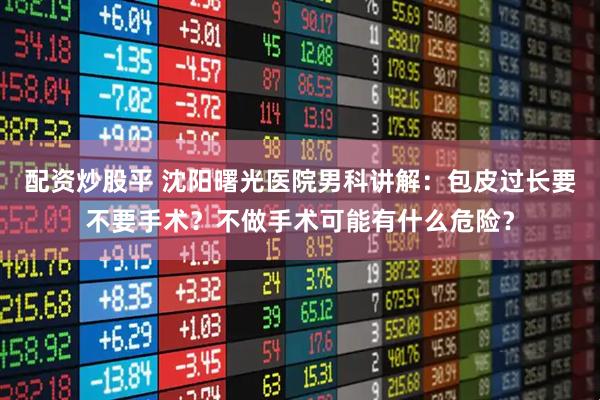 配资炒股平 沈阳曙光医院男科讲解：包皮过长要不要手术？不做手术可能有什么危险？
