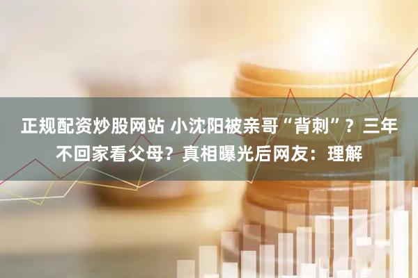正规配资炒股网站 小沈阳被亲哥“背刺”？三年不回家看父母？真相曝光后网友：理解