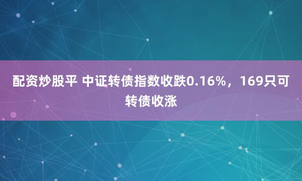 配资炒股平 中证转债指数收跌0.16%，169只可转债收涨