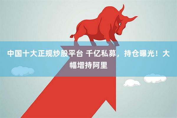 中国十大正规炒股平台 千亿私募，持仓曝光！大幅增持阿里