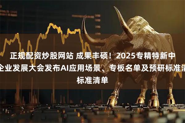 正规配资炒股网站 成果丰硕！2025专精特新中小企业发展大会发布AI应用场景、专板名单及预研标准清单