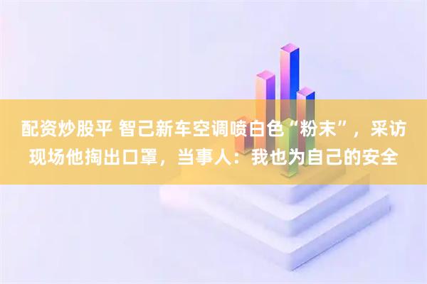 配资炒股平 智己新车空调喷白色“粉末”，采访现场他掏出口罩，当事人：我也为自己的安全