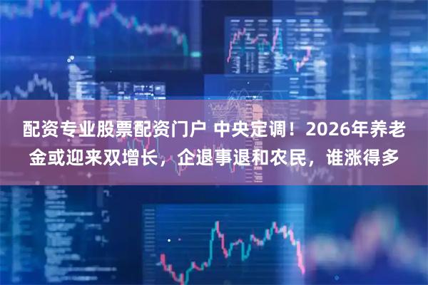 配资专业股票配资门户 中央定调！2026年养老金或迎来双增长，企退事退和农民，谁涨得多