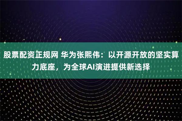 股票配资正规网 华为张熙伟：以开源开放的坚实算力底座，为全球AI演进提供新选择