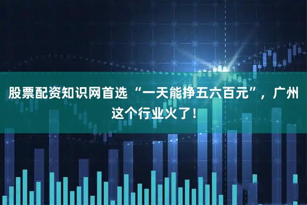 股票配资知识网首选 “一天能挣五六百元”，广州这个行业火了！