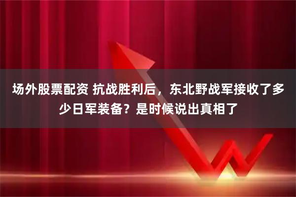 场外股票配资 抗战胜利后，东北野战军接收了多少日军装备？是时候说出真相了
