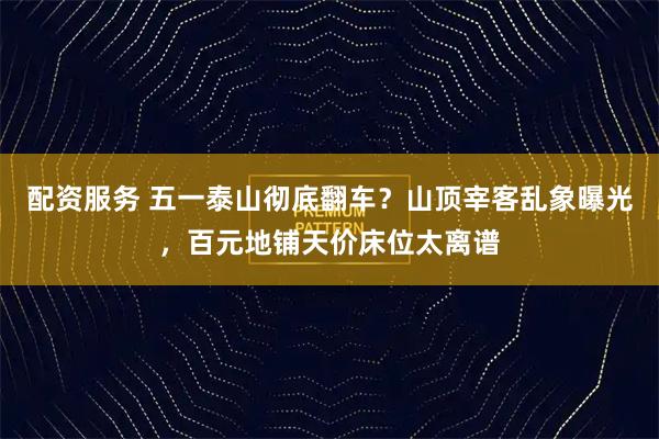 配资服务 五一泰山彻底翻车？山顶宰客乱象曝光，百元地铺天价床位太离谱