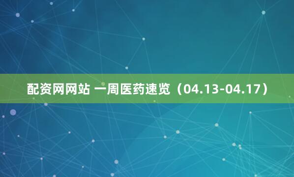 配资网网站 一周医药速览（04.13-04.17）
