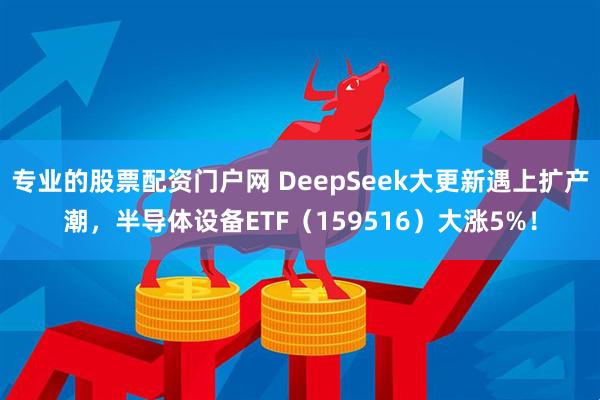 专业的股票配资门户网 DeepSeek大更新遇上扩产潮，半导体设备ETF（159516）大涨5%！