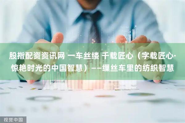 股指配资资讯网 一车丝缕 千载匠心（字载匠心·惊艳时光的中国智慧）——缫丝车里的纺织智慧