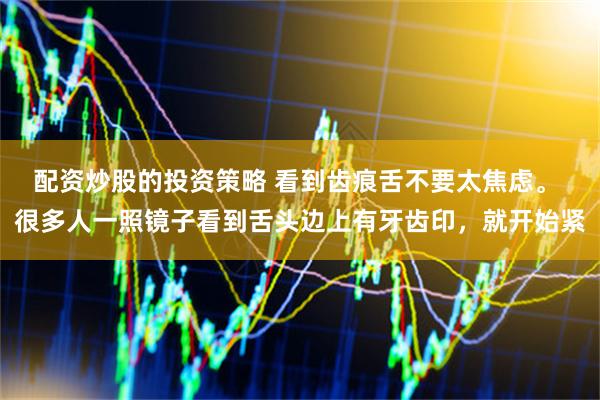 配资炒股的投资策略 看到齿痕舌不要太焦虑。 很多人一照镜子看到舌头边上有牙齿印，就开始紧