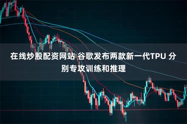在线炒股配资网站 谷歌发布两款新一代TPU 分别专攻训练和推理