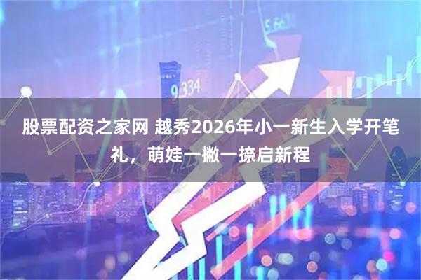 股票配资之家网 越秀2026年小一新生入学开笔礼，萌娃一撇一捺启新程