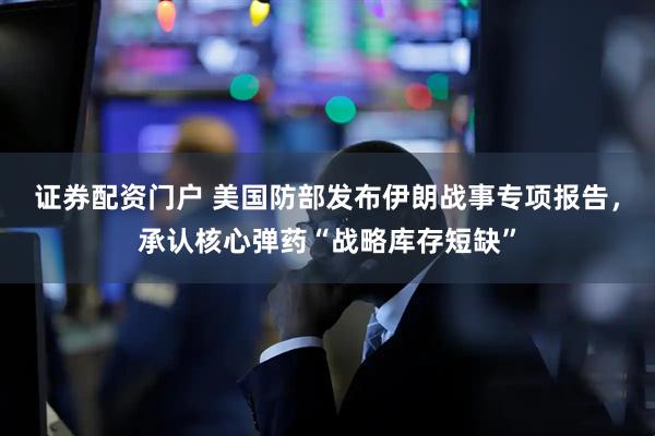 证券配资门户 美国防部发布伊朗战事专项报告，承认核心弹药“战略库存短缺”