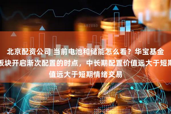 北京配资公司 当前电池和储能怎么看?华宝基金:新能源板块开启渐次配置的时点,中长期配置价值远大于短期情绪交易