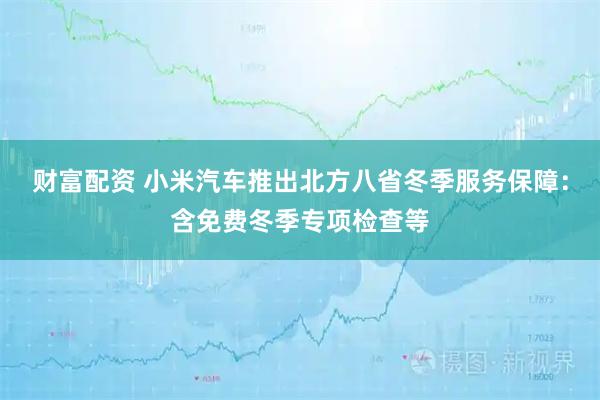财富配资 小米汽车推出北方八省冬季服务保障:含免费冬季专项检查等